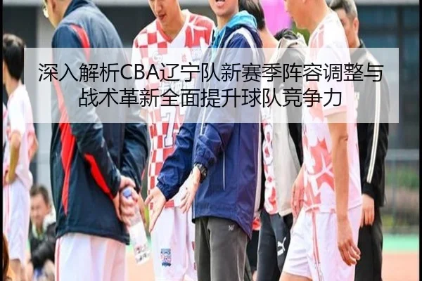 深入解析CBA辽宁队新赛季阵容调整与战术革新全面提升球队竞争力